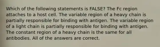 Which of the following statements is FALSE? The Fc region attaches to a host cell. The variable region of a heavy chain is partially responsible for binding with antigen. The variable region of a light chain is partially responsible for binding with antigen. The constant region of a heavy chain is the same for all antibodies. All of the answers are correct.