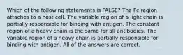 Which of the following statements is FALSE? The Fc region attaches to a host cell. The variable region of a light chain is partially responsible for binding with antigen. The constant region of a heavy chain is the same for all antibodies. The variable region of a heavy chain is partially responsible for binding with antigen. All of the answers are correct.