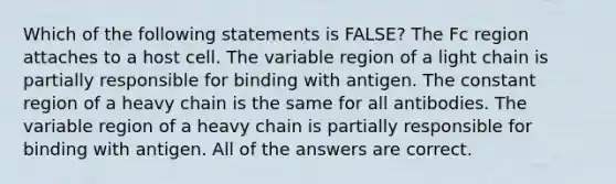 Which of the following statements is FALSE? The Fc region attaches to a host cell. The variable region of a light chain is partially responsible for binding with antigen. The constant region of a heavy chain is the same for all antibodies. The variable region of a heavy chain is partially responsible for binding with antigen. All of the answers are correct.