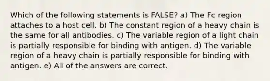 Which of the following statements is FALSE? a) The Fc region attaches to a host cell. b) The constant region of a heavy chain is the same for all antibodies. c) The variable region of a light chain is partially responsible for binding with antigen. d) The variable region of a heavy chain is partially responsible for binding with antigen. e) All of the answers are correct.