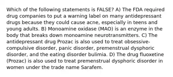 Which of the following statements is FALSE? A) The FDA required drug companies to put a warning label on many antidepressant drugs because they could cause acne, especially in teens and young adults. B) Monoamine oxidase (MAO) is an enzyme in the body that breaks down monoamine neurotransmitters. C) The antidepressant drug Prozac is also used to treat obsessive-compulsive disorder, panic disorder, premenstrual dysphoric disorder, and the eating disorder bulimia. D) The drug fluoxetine (Prozac) is also used to treat premenstrual dysphoric disorder in women under the trade name Sarafem.