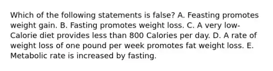 Which of the following statements is false? A. Feasting promotes weight gain. B. Fasting promotes weight loss. C. A very low-Calorie diet provides less than 800 Calories per day. D. A rate of weight loss of one pound per week promotes fat weight loss. E. Metabolic rate is increased by fasting.