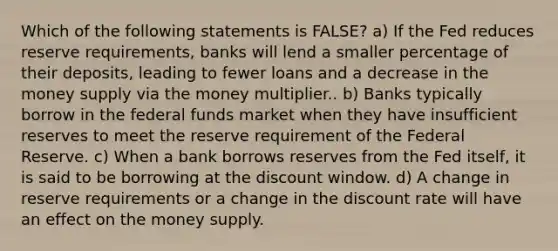 Which of the following statements is FALSE? a) If the Fed reduces reserve requirements, banks will lend a smaller percentage of their deposits, leading to fewer loans and a decrease in the money supply via the money multiplier.. b) Banks typically borrow in the federal funds market when they have insufficient reserves to meet the reserve requirement of the Federal Reserve. c) When a bank borrows reserves from the Fed itself, it is said to be borrowing at the discount window. d) A change in reserve requirements or a change in the discount rate will have an effect on the money supply.