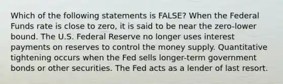 Which of the following statements is FALSE? When the Federal Funds rate is close to zero, it is said to be near the zero-lower bound. The U.S. Federal Reserve no longer uses interest payments on reserves to control the money supply. Quantitative tightening occurs when the Fed sells longer-term government bonds or other securities. The Fed acts as a lender of last resort.