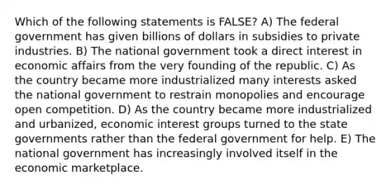 Which of the following statements is FALSE? A) The federal government has given billions of dollars in subsidies to private industries. B) The national government took a direct interest in economic affairs from the very founding of the republic. C) As the country became more industrialized many interests asked the national government to restrain monopolies and encourage open competition. D) As the country became more industrialized and urbanized, economic interest groups turned to the state governments rather than the federal government for help. E) The national government has increasingly involved itself in the economic marketplace.