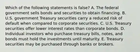 Which of the following statements is false? A. The federal government sells bonds and securities to obtain financing. B. U.S. government Treasury securities carry a reduced risk of default when compared to corporate securities. C. U.S. Treasury securities offer lower interest rates than corporate bonds. D. Individual investors who purchase treasury bills, notes, and bonds must hold the investments until maturity. E. Treasury securities may be purchased through banks or brokers.