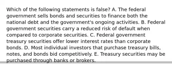 Which of the following statements is false? A. The federal government sells bonds and securities to finance both the national debt and the government's ongoing activities. B. Federal government securities carry a reduced risk of default when compared to corporate securities. C. Federal government treasury securities offer lower interest rates than corporate bonds. D. Most individual investors that purchase treasury bills, notes, and bonds bid competitively. E. Treasury securities may be purchased through banks or brokers.