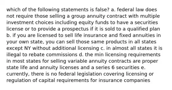 which of the following statements is false? a. federal law does not require those selling a group annuity contract with multiple investment choices including equity funds to have a securities license or to provide a prospectus if it is sold to a qualified plan b. if you are licensed to sell life insurance and fixed annuities in your own state, you can sell those same products in all states except NY without additional licensing c. in almost all states it is illegal to rebate commissions d. the min licensing requirements in most states for selling variable annuity contracts are proper state life and annuity licenses and a series 6 securities e. currently, there is no federal legislation covering licensing or regulation of capital requirements for insurance companies