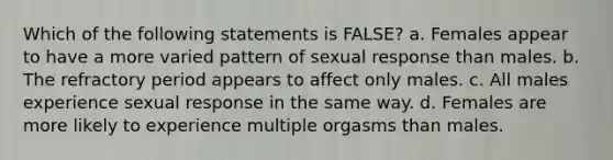 Which of the following statements is FALSE? a. Females appear to have a more varied pattern of sexual response than males. b. The refractory period appears to affect only males. c. All males experience sexual response in the same way. d. Females are more likely to experience multiple orgasms than males.