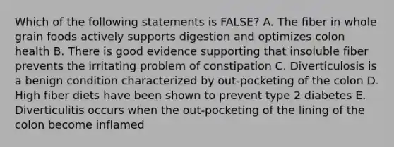 Which of the following statements is FALSE? A. The fiber in whole grain foods actively supports digestion and optimizes colon health B. There is good evidence supporting that insoluble fiber prevents the irritating problem of constipation C. Diverticulosis is a benign condition characterized by out-pocketing of the colon D. High fiber diets have been shown to prevent type 2 diabetes E. Diverticulitis occurs when the out-pocketing of the lining of the colon become inflamed