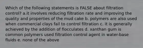 Which of the following statements is FALSE about filtration control? a.it involves reducing filtration rate and improving the quality and properties of the mud cake b. polymers are also used when commercial clays fail to control filtration c. it is generally achieved by the addition of flocculates d. xanthan gum is common polymers used filtration control agent in water-base fluids e. none of the above