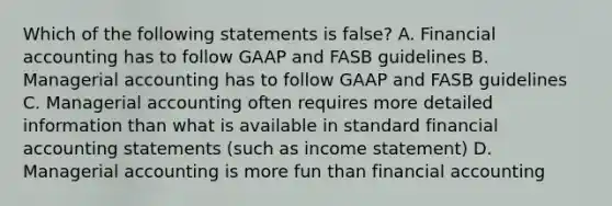 Which of the following statements is false? A. Financial accounting has to follow GAAP and FASB guidelines B. Managerial accounting has to follow GAAP and FASB guidelines C. Managerial accounting often requires more detailed information than what is available in standard financial accounting statements (such as income statement) D. Managerial accounting is more fun than financial accounting