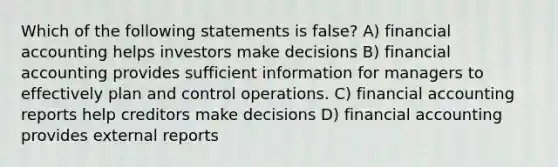 Which of the following statements is false? A) financial accounting helps investors make decisions B) financial accounting provides sufficient information for managers to effectively plan and control operations. C) financial accounting reports help creditors make decisions D) financial accounting provides external reports