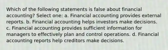 Which of the following statements is false about financial accounting? Select one: a. Financial accounting provides external reports. b. Financial accounting helps investors make decisions. c. Financial accounting provides sufficient information for managers to effectively plan and control operations. d. Financial accounting reports help creditors make decisions.