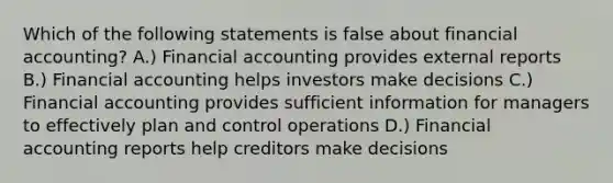 Which of the following statements is false about financial accounting? A.) Financial accounting provides external reports B.) Financial accounting helps investors make decisions C.) Financial accounting provides sufficient information for managers to effectively plan and control operations D.) Financial accounting reports help creditors make decisions