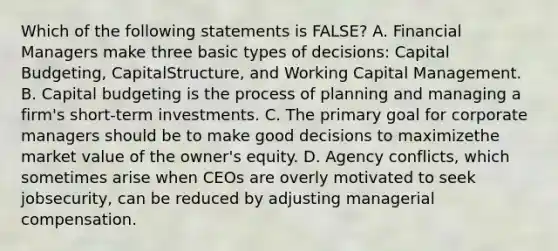 Which of the following statements is FALSE? A. Financial Managers make three basic types of decisions: Capital Budgeting, CapitalStructure, and Working Capital Management. B. Capital budgeting is the process of planning and managing a firm's short-term investments. C. The primary goal for corporate managers should be to make good decisions to maximizethe market value of the owner's equity. D. Agency conflicts, which sometimes arise when CEOs are overly motivated to seek jobsecurity, can be reduced by adjusting managerial compensation.