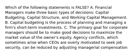 Which of the following statements is FALSE? A. Financial Managers make three basic types of decisions: Capital Budgeting, Capital Structure, and Working Capital Management. B. Capital budgeting is the process of planning and managing a firm's short-term investments. C. The primary goal for corporate managers should be to make good decisions to maximize the market value of the owner's equity. Agency conflicts, which sometimes arise when CEOs are overly motivated to seek job security, can be reduced by adjusting managerial compensation