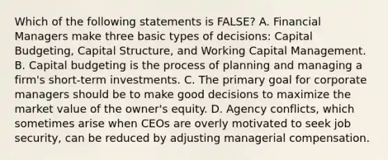 Which of the following statements is FALSE? A. Financial Managers make three basic types of decisions: Capital Budgeting, Capital Structure, and Working Capital Management. B. Capital budgeting is the process of planning and managing a firm's short-term investments. C. The primary goal for corporate managers should be to make good decisions to maximize the market value of the owner's equity. D. Agency conflicts, which sometimes arise when CEOs are overly motivated to seek job security, can be reduced by adjusting managerial compensation.