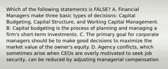 Which of the following statements is FALSE? A. Financial Managers make three basic types of decisions: Capital Budgeting, Capital Structure, and Working Capital Management. B. Capital budgeting is the process of planning and managing a firm's short-term investments. C. The primary goal for corporate managers should be to make good decisions to maximize the market value of the owner's equity. D. Agency conflicts, which sometimes arise when CEOs are overly motivated to seek job security, can be reduced by adjusting managerial compensation