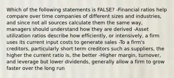 Which of the following statements is FALSE? -Financial ratios help compare over time companies of different sizes and industries, and since not all sources calculate them the same way, managers should understand how they are derived -Asset utilization ratios describe how efficiently, or intensively, a firm uses its current input costs to generate sales -To a firm's creditors, particularly short term creditors such as suppliers, the higher the current ratio is, the better -Higher margin, turnover, and leverage but lower dividends, generally allow a firm to grow faster over the long run