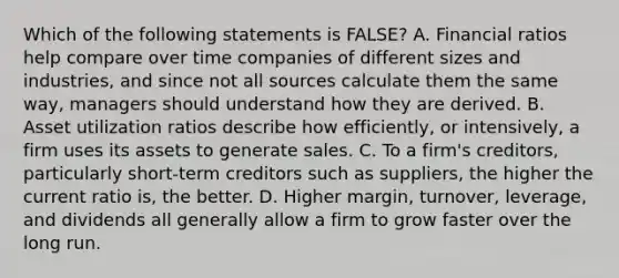 Which of the following statements is FALSE? A. Financial ratios help compare over time companies of different sizes and industries, and since not all sources calculate them the same way, managers should understand how they are derived. B. Asset utilization ratios describe how efficiently, or intensively, a firm uses its assets to generate sales. C. To a firm's creditors, particularly short-term creditors such as suppliers, the higher the current ratio is, the better. D. Higher margin, turnover, leverage, and dividends all generally allow a firm to grow faster over the long run.