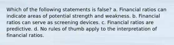 Which of the following statements is false? a. Financial ratios can indicate areas of potential strength and weakness. b. Financial ratios can serve as screening devices. c. Financial ratios are predictive. d. No rules of thumb apply to the interpretation of financial ratios.