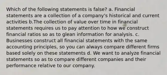 Which of the following statements is false? a. Financial statements are a collection of a company's historical and current activities b.The collection of value over time in financial statements requires us to pay attention to how we construct financial ratios so as to glean information for analysis. c. Businesses construct all financial statements with the same accounting principles, so you can always compare different firms based solely on these statements d. We want to analyze financial statements so as to compare different companies and their performance relative to our company.