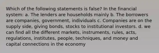 Which of the following statements is false? In the financial system: a. The lenders are households mainly b. The borrowers are companies, government, individuals c. Companies are on the supply side, giving bonds, stocks to institutional investors. d. we can find all the different markets, instruments, rules, acts, regulations, institutes, people, techniques, and money and capital connections in the economy