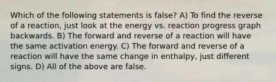 Which of the following statements is false? A) To find the reverse of a reaction, just look at the energy vs. reaction progress graph backwards. B) The forward and reverse of a reaction will have the same activation energy. C) The forward and reverse of a reaction will have the same change in enthalpy, just different signs. D) All of the above are false.