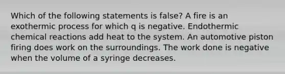 Which of the following statements is false? A fire is an exothermic process for which q is negative. Endothermic chemical reactions add heat to the system. An automotive piston firing does work on the surroundings. The work done is negative when the volume of a syringe decreases.