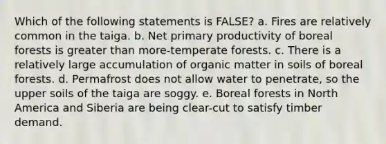 Which of the following statements is FALSE? a. Fires are relatively common in the taiga. b. Net primary productivity of boreal forests is greater than more-temperate forests. c. There is a relatively large accumulation of organic matter in soils of boreal forests. d. Permafrost does not allow water to penetrate, so the upper soils of the taiga are soggy. e. Boreal forests in North America and Siberia are being clear-cut to satisfy timber demand.