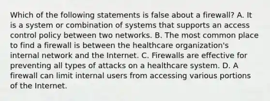 Which of the following statements is false about a firewall? A. It is a system or combination of systems that supports an access control policy between two networks. B. The most common place to find a firewall is between the healthcare organization's internal network and the Internet. C. Firewalls are effective for preventing all types of attacks on a healthcare system. D. A firewall can limit internal users from accessing various portions of the Internet.