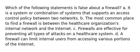 Which of the following statements is false about a firewall? a. It is a system or combination of systems that supports an access control policy between two networks. b. The most common place to find a firewall is between the healthcare organization's internal network and the Internet. c. Firewalls are effective for preventing all types of attacks on a healthcare system. d. A firewall can limit internal users from accessing various portions of the Internet.