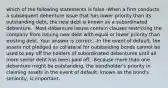 which of the following statements is false -When a firm conducts a subsequent debenture issue that has lower priority than its outstanding​ debt, the new debt is known as a subordinated debenture. -Most debenture issues contain clauses restricting the company from issuing new debt with equal or lower priority than existing debt. Your answer is correct. -In the event of​ default, the assets not pledged as collateral for outstanding bonds cannot be used to pay off the holders of subordinated debentures until all more senior debt has been paid off. -Because more than one debenture might be​ outstanding, the​ bondholder's priority in claiming assets in the event of​ default, known as the​ bond's seniority, is important.