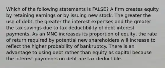 Which of the following statements is FALSE? A firm creates equity by retaining earnings or by issuing new stock. The greater the use of debt, the greater the interest expenses and the greater the tax savings due to tax deductibility of debt interest payments. As an MNC increases its proportion of equity, the rate of return required by potential new shareholders will increase to reflect the higher probability of bankruptcy. There is an advantage to using debt rather than equity as capital because the interest payments on debt are tax deductible.