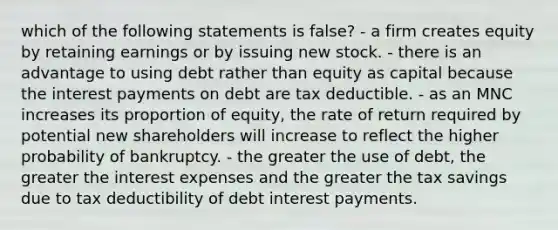 which of the following statements is false? - a firm creates equity by retaining earnings or by issuing new stock. - there is an advantage to using debt rather than equity as capital because the interest payments on debt are tax deductible. - as an MNC increases its proportion of equity, the rate of return required by potential new shareholders will increase to reflect the higher probability of bankruptcy. - the greater the use of debt, the greater the interest expenses and the greater the tax savings due to tax deductibility of debt interest payments.