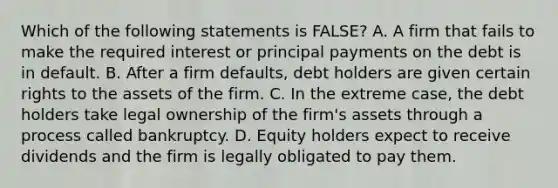 Which of the following statements is​ FALSE? A. A firm that fails to make the required interest or principal payments on the debt is in default. B. After a firm​ defaults, debt holders are given certain rights to the assets of the firm. C. In the extreme​ case, the debt holders take legal ownership of the​ firm's assets through a process called bankruptcy. D. Equity holders expect to receive dividends and the firm is legally obligated to pay them.