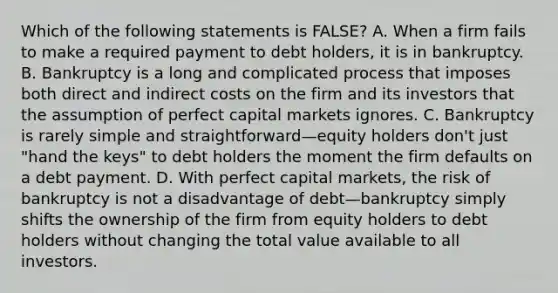 Which of the following statements is​ FALSE? A. When a firm fails to make a required payment to debt​ holders, it is in bankruptcy. B. Bankruptcy is a long and complicated process that imposes both direct and indirect costs on the firm and its investors that the assumption of perfect capital markets ignores. C. Bankruptcy is rarely simple and straightforward—equity holders​ don't just​ "hand the​ keys" to debt holders the moment the firm defaults on a debt payment. D. With perfect capital​ markets, the risk of bankruptcy is not a disadvantage of debt—bankruptcy simply shifts the ownership of the firm from equity holders to debt holders without changing the total value available to all investors.