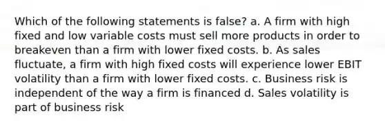 Which of the following statements is false? a. A firm with high fixed and low variable costs must sell more products in order to breakeven than a firm with lower fixed costs. b. As sales fluctuate, a firm with high fixed costs will experience lower EBIT volatility than a firm with lower fixed costs. c. Business risk is independent of the way a firm is financed d. Sales volatility is part of business risk