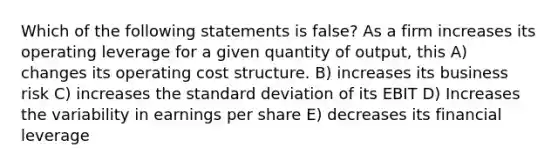 Which of the following statements is false? As a firm increases its operating leverage for a given quantity of output, this A) changes its operating cost structure. B) increases its business risk C) increases the standard deviation of its EBIT D) Increases the variability in earnings per share E) decreases its financial leverage