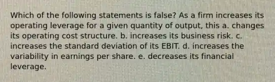 Which of the following statements is false? As a firm increases its operating leverage for a given quantity of output, this a. changes its operating cost structure. b. increases its business risk. c. increases the standard deviation of its EBIT. d. increases the variability in earnings per share. e. decreases its financial leverage.