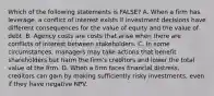 Which of the following statements is​ FALSE? A. When a firm has​ leverage, a conflict of interest exists if investment decisions have different consequences for the value of equity and the value of debt. B. Agency costs are costs that arise when there are conflicts of interest between stakeholders. C. In some​ circumstances, managers may take actions that benefit shareholders but harm the​ firm's creditors and lower the total value of the firm. D. When a firm faces financial​ distress, creditors can gain by making sufficiently risky​ investments, even if they have negative NPV.