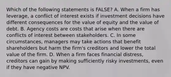 Which of the following statements is​ FALSE? A. When a firm has​ leverage, a conflict of interest exists if investment decisions have different consequences for the value of equity and the value of debt. B. Agency costs are costs that arise when there are conflicts of interest between stakeholders. C. In some​ circumstances, managers may take actions that benefit shareholders but harm the​ firm's creditors and lower the total value of the firm. D. When a firm faces financial​ distress, creditors can gain by making sufficiently risky​ investments, even if they have negative NPV.