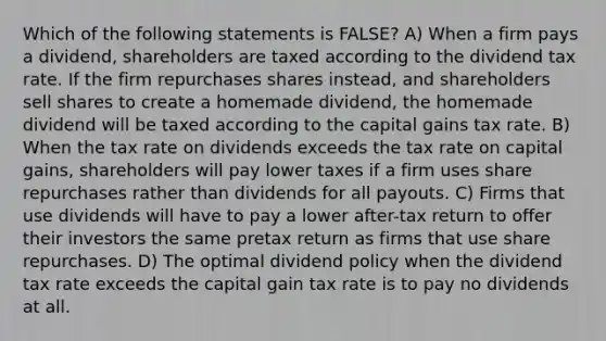 Which of the following statements is FALSE? A) When a firm pays a dividend, shareholders are taxed according to the dividend tax rate. If the firm repurchases shares instead, and shareholders sell shares to create a homemade dividend, the homemade dividend will be taxed according to the capital gains tax rate. B) When the tax rate on dividends exceeds the tax rate on capital gains, shareholders will pay lower taxes if a firm uses share repurchases rather than dividends for all payouts. C) Firms that use dividends will have to pay a lower after-tax return to offer their investors the same pretax return as firms that use share repurchases. D) The optimal dividend policy when the dividend tax rate exceeds the capital gain tax rate is to pay no dividends at all.