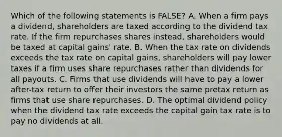 Which of the following statements is FALSE? A. When a firm pays a dividend, shareholders are taxed according to the dividend tax rate. If the firm repurchases shares instead, shareholders would be taxed at capital gains' rate. B. When the tax rate on dividends exceeds the tax rate on capital gains, shareholders will pay lower taxes if a firm uses share repurchases rather than dividends for all payouts. C. Firms that use dividends will have to pay a lower after-tax return to offer their investors the same pretax return as firms that use share repurchases. D. The optimal dividend policy when the dividend tax rate exceeds the capital gain tax rate is to pay no dividends at all.