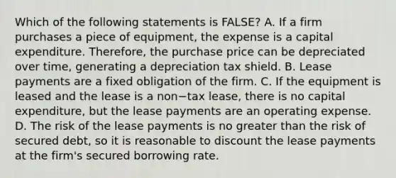 Which of the following statements is​ FALSE? A. If a firm purchases a piece of​ equipment, the expense is a capital expenditure.​ Therefore, the purchase price can be depreciated over​ time, generating a depreciation tax shield. B. Lease payments are a fixed obligation of the firm. C. If the equipment is leased and the lease is a non−tax ​lease, there is no capital​ expenditure, but the lease payments are an operating expense. D. The risk of the lease payments is no greater than the risk of secured​ debt, so it is reasonable to discount the lease payments at the​ firm's secured borrowing rate.