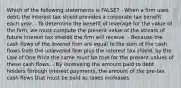 Which of the following statements is FALSE? - When a firm uses debt, the interest tax shield provides a corporate tax benefit each year. - To determine the benefit of leverage for the value of the firm, we must compute the present value of the stream of future interest tax shields the firm will receive. - Because the cash flows of the levered firm are equal to the sum of the cash flows from the unlevered firm plus the interest tax shield, by the Law of One Price the same must be true for the present values of these cash flows. - By increasing the amount paid to debt holders through interest payments, the amount of the pre-tax cash flows that must be paid as taxes increases.