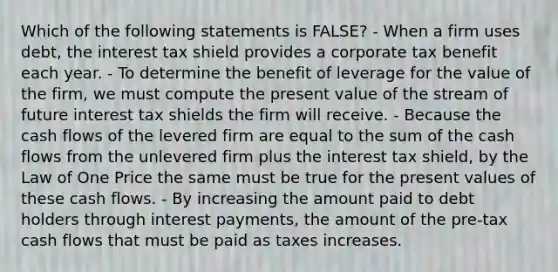 Which of the following statements is FALSE? - When a firm uses debt, the interest tax shield provides a corporate tax benefit each year. - To determine the benefit of leverage for the value of the firm, we must compute the present value of the stream of future interest tax shields the firm will receive. - Because the cash flows of the levered firm are equal to the sum of the cash flows from the unlevered firm plus the interest tax shield, by the Law of One Price the same must be true for the present values of these cash flows. - By increasing the amount paid to debt holders through interest payments, the amount of the pre-tax cash flows that must be paid as taxes increases.