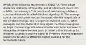 Which of the following statements is FALSE? A. Firms adjust dividends relatively infrequently, and dividends are much less volatile than earnings. This practice of maintaining relatively constant dividends is called dividend signaling. B. The average size of the stock price reaction increases with the magnitude of the dividend change, and is larger for dividend cuts. C. When managers cut the dividend, it may signal that they have given up hope that earnings will rebound in the near term and need to reduce the dividend to save cash. D. When a firm increases its dividend, it sends a positive signal to investors that management expects to be able to afford the higher dividend for the foreseeable future