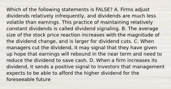 Which of the following statements is FALSE? A. Firms adjust dividends relatively infrequently, and dividends are much less volatile than earnings. This practice of maintaining relatively constant dividends is called dividend signaling. B. The average size of the stock price reaction increases with the magnitude of the dividend change, and is larger for dividend cuts. C. When managers cut the dividend, it may signal that they have given up hope that earnings will rebound in the near term and need to reduce the dividend to save cash. D. When a firm increases its dividend, it sends a positive signal to investors that management expects to be able to afford the higher dividend for the foreseeable future